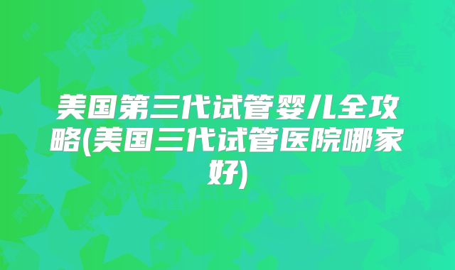 美国第三代试管婴儿全攻略(美国三代试管医院哪家好)