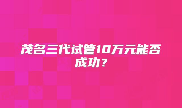 茂名三代试管10万元能否成功？
