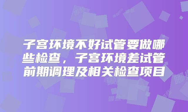 子宫环境不好试管要做哪些检查,子宫环境差试管前期调理及相关检查项目