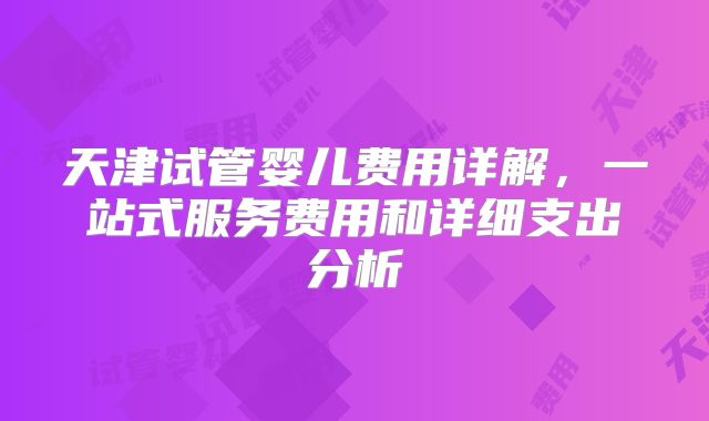 天津试管婴儿费用详解，一站式服务费用和详细支出分析