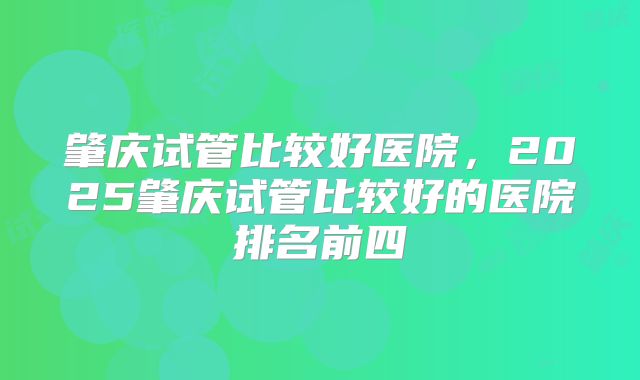 肇庆试管比较好医院，2025肇庆试管比较好的医院排名前四