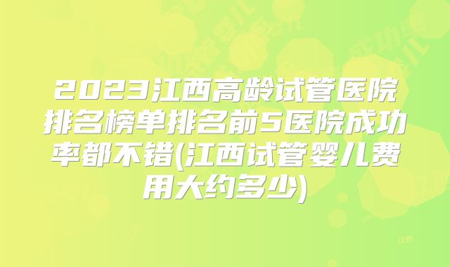 2023江西高龄试管医院排名榜单排名前5医院成功率都不错(江西试管婴儿费用大约多少)