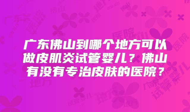 广东佛山到哪个地方可以做皮肌炎试管婴儿？佛山有没有专治皮肤的医院？