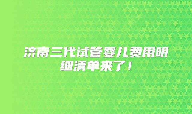济南三代试管婴儿费用明细清单来了！