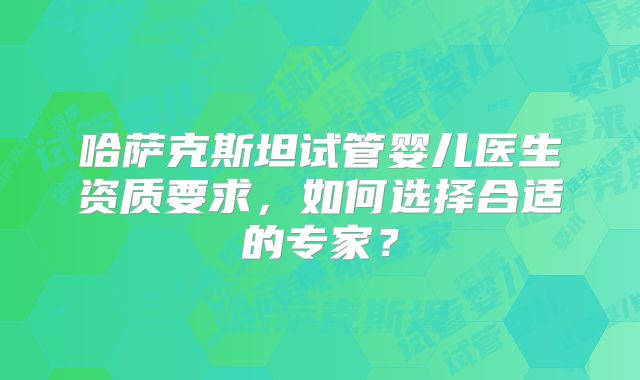 哈萨克斯坦试管婴儿医生资质要求，如何选择合适的专家？