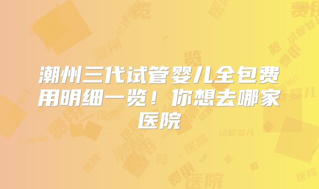 潮州三代试管婴儿全包费用明细一览！你想去哪家医院
