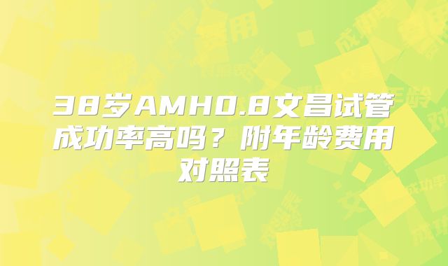 38岁AMH0.8文昌试管成功率高吗?附年龄费用对照表