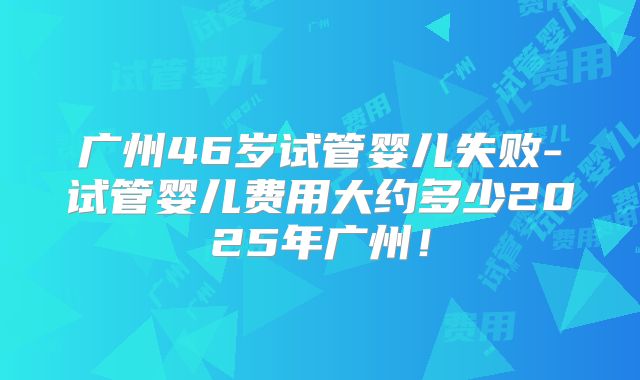 广州46岁试管婴儿失败-试管婴儿费用大约多少2025年广州！