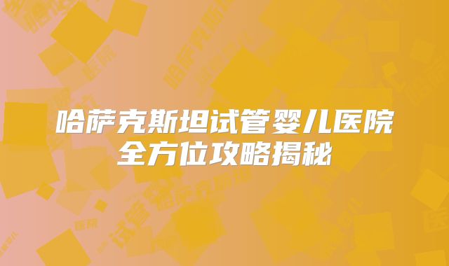 哈萨克斯坦试管婴儿医院全方位攻略揭秘