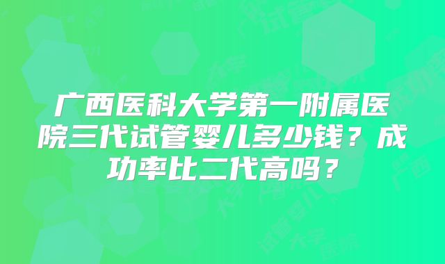 广西医科大学第一附属医院三代试管婴儿多少钱？成功率比二代高吗？