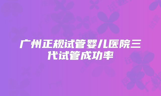 广州正规试管婴儿医院三代试管成功率