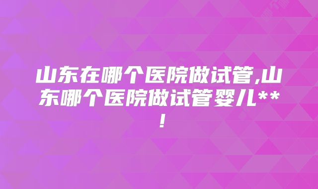 山东在哪个医院做试管,山东哪个医院做试管婴儿**！