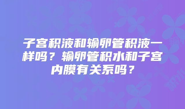 子宫积液和输卵管积液一样吗？输卵管积水和子宫内膜有关系吗？