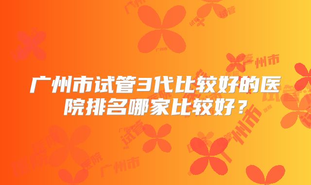 广州市试管3代比较好的医院排名哪家比较好？