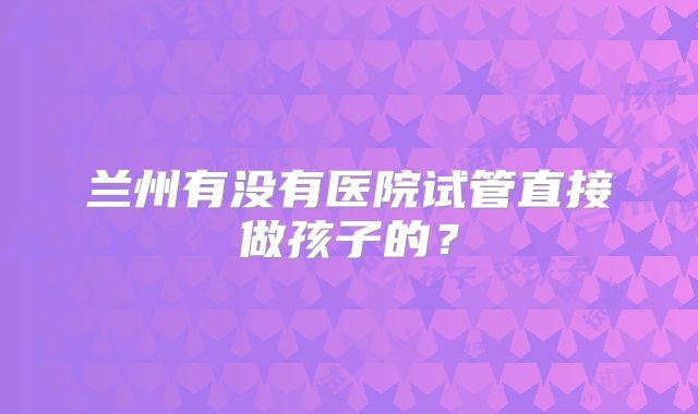 兰州有没有医院试管直接做孩子的?