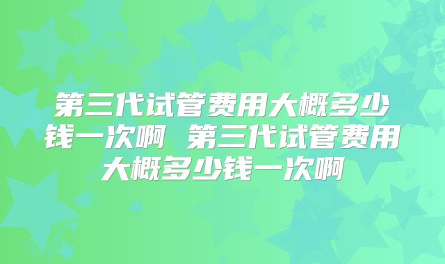 第三代试管费用大概多少钱一次啊 第三代试管费用大概多少钱一次啊