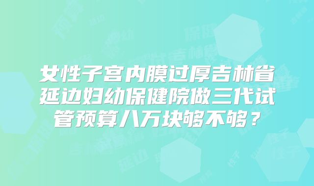 女性子宫内膜过厚吉林省延边妇幼保健院做三代试管预算八万块够不够?
