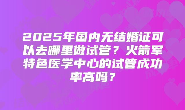 2025年国内无结婚证可以去哪里做试管？火箭军特色医学中心的试管成功率高吗？