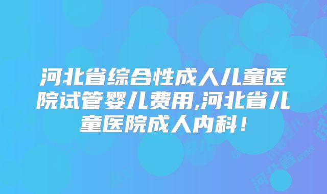 河北省综合性成人儿童医院试管婴儿费用,河北省儿童医院成人内科！