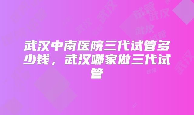 武汉中南医院三代试管多少钱，武汉哪家做三代试管