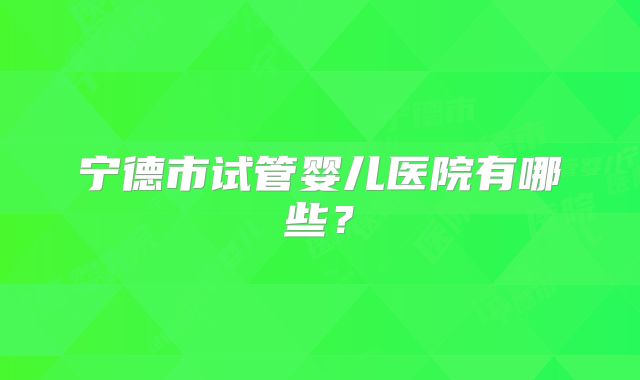 宁德市试管婴儿医院有哪些？