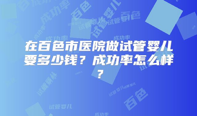 在百色市医院做试管婴儿要多少钱?成功率怎么样?