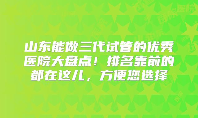 山东能做三代试管的优秀医院大盘点！排名靠前的都在这儿，方便您选择