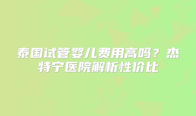 泰国试管婴儿费用高吗？杰特宁医院解析性价比