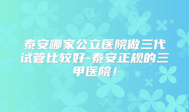 泰安哪家公立医院做三代试管比较好-泰安正规的三甲医院！
