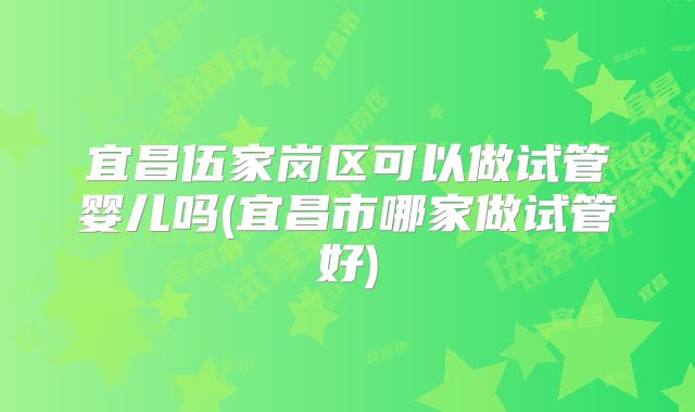 宜昌伍家岗区可以做试管婴儿吗(宜昌市哪家做试管好)