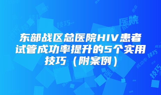 东部战区总医院HIV患者试管成功率提升的5个实用技巧（附案例）