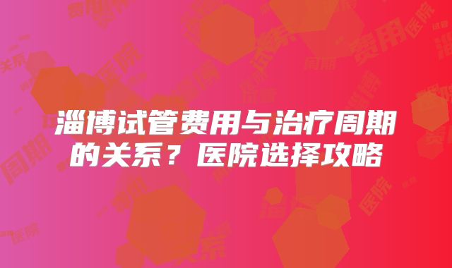 淄博试管费用与治疗周期的关系？医院选择攻略