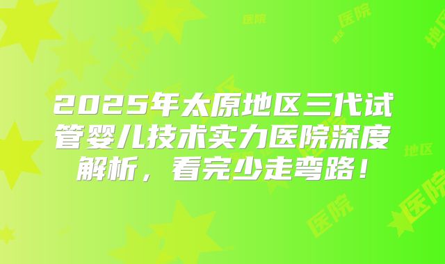2025年太原地区三代试管婴儿技术实力医院深度解析，看完少走弯路！