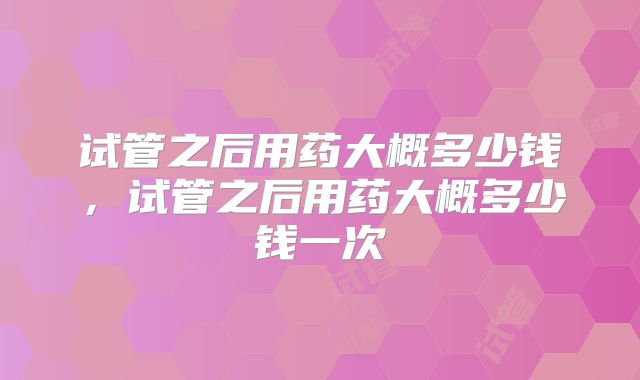 试管之后用药大概多少钱，试管之后用药大概多少钱一次