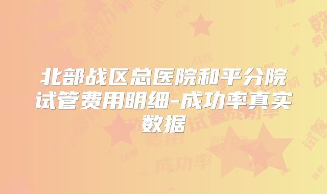 北部战区总医院和平分院试管费用明细-成功率真实数据