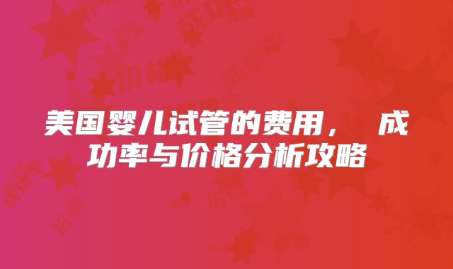 美国婴儿试管的费用， 成功率与价格分析攻略
