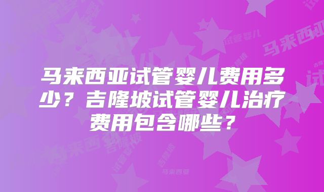 马来西亚试管婴儿费用多少？吉隆坡试管婴儿治疗费用包含哪些？