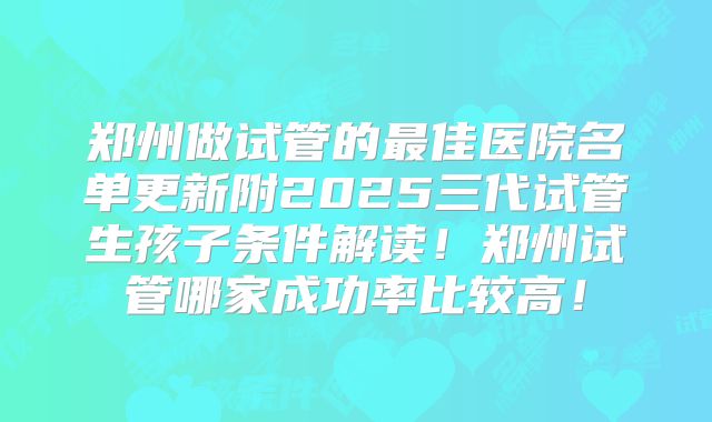 郑州做试管的最佳医院名单更新附2025三代试管生孩子条件解读！郑州试管哪家成功率比较高！