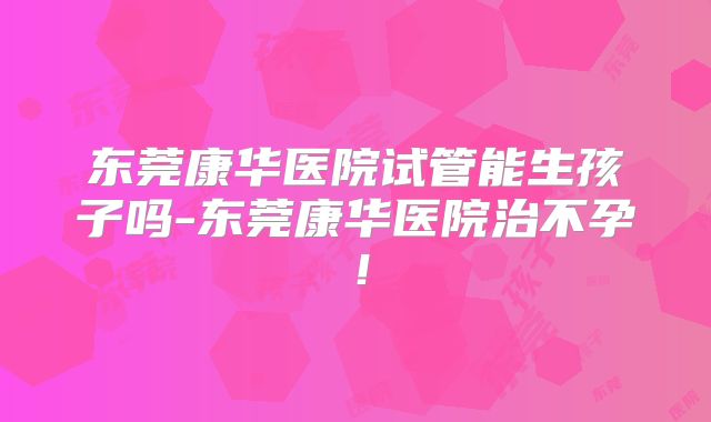 东莞康华医院试管能生孩子吗-东莞康华医院治不孕！