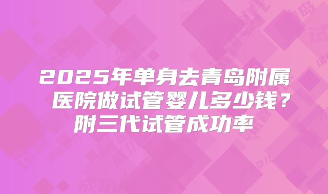 2025年单身去青岛附属 医院做试管婴儿多少钱?附三代试管成功率