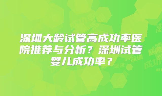 深圳大龄试管高成功率医院推荐与分析？深圳试管婴儿成功率？