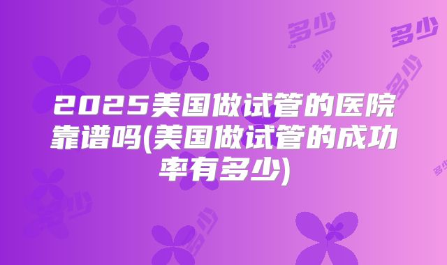 2025美国做试管的医院靠谱吗(美国做试管的成功率有多少)