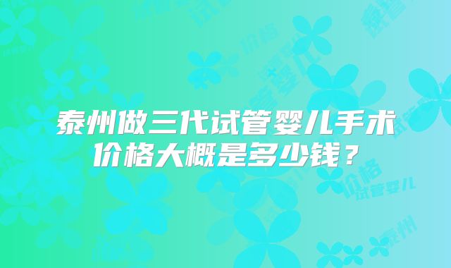 泰州做三代试管婴儿手术价格大概是多少钱？