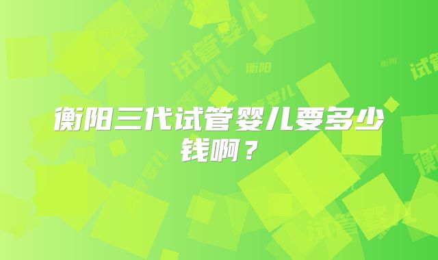 衡阳三代试管婴儿要多少钱啊?