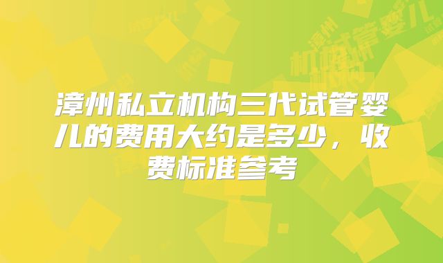 漳州私立机构三代试管婴儿的费用大约是多少，收费标准参考