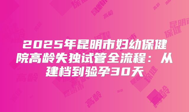 2025年昆明市妇幼保健院高龄失独试管全流程：从建档到验孕30天