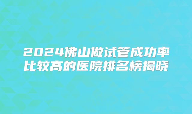 2024佛山做试管成功率比较高的医院排名榜揭晓