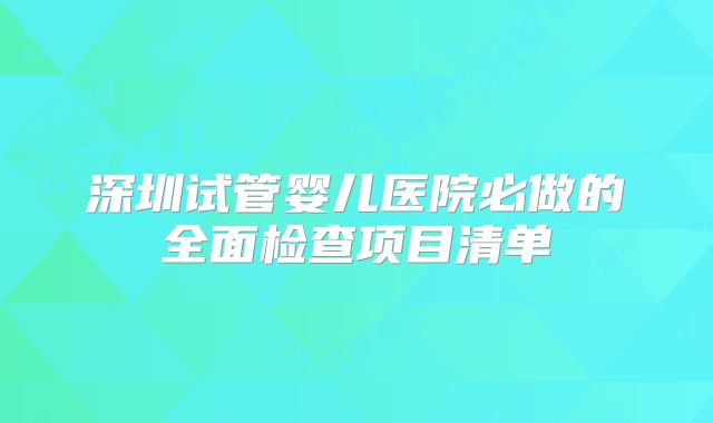 深圳试管婴儿医院必做的全面检查项目清单