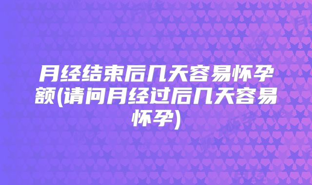 月经结束后几天容易怀孕额(请问月经过后几天容易怀孕)