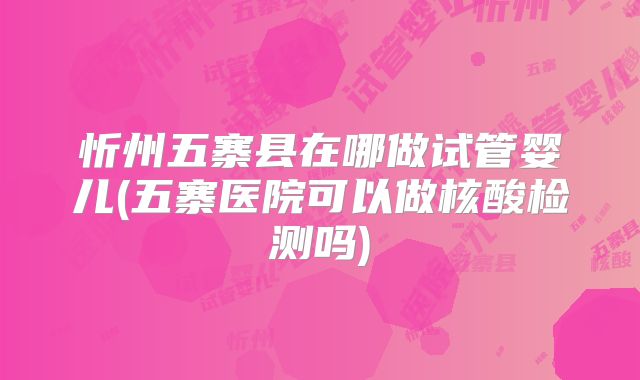 忻州五寨县在哪做试管婴儿(五寨医院可以做核酸检测吗)